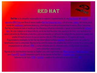 RED HAT Red Hat es la compañía responsable de la creación y mantenimiento de una distribución del sistema operativo GNU/Linux que lleva el mismo nombre:Red Hat Enterprise Linux, y de otra más, Fedora. Así mismo, en el mundo del middleware patrocina jboss.org, y distribuye la versión profesional bajo la marca JBoss Enterprise.Red Hat es famoso en todo el mundo por los diferentes esfuerzos orientados a apoyar el movimiento del software libre. No sólo trabajan en el desarrollo de una de las distribuciones más populares de Linux, sino también en la comercialización de diferentes productos y servicios basados en software de código abierto. Asimismo, poseen una amplia infraestructura en la que se cuentan más de 2.000 empleados en 28 lugares del mundo.Programadores empleados de Red Hat han desarrollado múltiples paquetes de software libre, los cuales han beneficiado a toda la comunidad. Algunas de las contribuciones más notables han sido la creación de un sistema de empaquetación de software (RPM), y varias utilidades para la administración y configuración de equipos, como sndconfig o mouseconfig.Algunas de las distribuciones basadas en RedHat Linux más importantes son: Mandriva Linux, Yellow Dog Linux (sólo para PowerPC), CentOS(compilada a partir de las fuentes de Red Hat), y Scientific Linux (mantenida por los laboratorios de física CERN y Fermilab y usada en los ordenadores que controlan el LHC). 