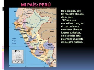 MI PAÍS: PERÚ Hola amigos, aquí les muestro el mapa de mi país.  El Perú es un maravilloso país, en el cual podemos encontrar diversos lugares turísticos, en los cuales esta plasmada una parte de nuestra historia.  