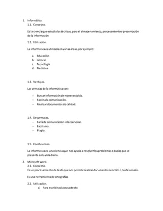 1. Informática.
1.1. Concepto.
Es la cienciaque estudialastécnicas,parael almacenamiento, procesamientoypresentación
de la información
1.2. Utilización.
La informáticaesutilizadaenvariasáreas,porejemplo:
a. Educación
b. Laboral
c. Tecnología
d. Medicina
1.3. Ventajas.
Las ventajasde lainformáticason:
 Buscar informaciónde manerarápida.
 Facilitalacomunicación.
 Realizardocumentosde calidad.
1.4. Desventajas.
 Faltade comunicacióninterpersonal.
 Facilismo.
 Plagio.
1.5. Conclusiones.
La informáticaes unacienciaque nosayuda a resolverlosproblemasodudasque se
presentaenlavidadiaria.
2. MicrosoftWord.
2.1. Concepto.
Es un procesamientode textoque nospermite realizardocumentossencillosoprofesionales
Es una herramientade ortografías
2.2. Utilización.
a) Para escribirpalabrasotexto
 