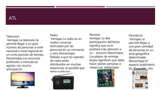 ATL
Televisión
Ventajas La televisión le
permite llegar a un gran
número de personas a nivel
nacional o nivel regional en
un corto período de tiempo.
Desventajas Los anuncios
preferidos a menudo se
agotan con mucha
anticipación
Radio
Ventajas La radio es un
medio universal
disfrutado por las
personas en un momento
u otro Desventajas
Debido a que los oyentes
de radio están
distribuidos en muchas
estaciones, es posible que
deba publicitar.
Revistas
Ventajas La alta
participación del lector
significa que se le
prestará más atención a
su − anuncio Desventajas
Los plazos de entrega
largos significan que debe
hacer planes semanas o
meses por adelantado
Periódicos
Ventajas Le
permite llegar a
una gran cantidad
de personas en un
área geográfica
determinada
Desventajas El
espacio publicitario
puede ser costoso
 