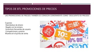 TIPOS DE BTL PROMOCIONES DE PRECIOS
LAS PROMOCIONES DE PRECIOS TAMBIÉN SE CONOCEN COMÚNMENTE COMO "DESCUENTO DE PRECIOS".
Cupones
Reembolsos de dinero
Regalo con la compra
Incentivos frecuentes de usuario
Competiciones y premio
Muestra en el punto de venta
 