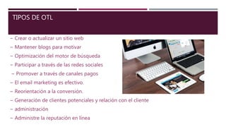 TIPOS DE OTL
− Crear o actualizar un sitio web
− Mantener blogs para motivar
− Optimización del motor de búsqueda
− Participar a través de las redes sociales
− Promover a través de canales pagos
− El email marketing es efectivo.
− Reorientación a la conversión.
− Generación de clientes potenciales y relación con el cliente
− administración
− Administre la reputación en línea
 