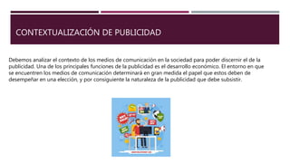 CONTEXTUALIZACIÓN DE PUBLICIDAD
Debemos analizar el contexto de los medios de comunicación en la sociedad para poder discernir el de la
publicidad. Una de los principales funciones de la publicidad es el desarrollo económico. El entorno en que
se encuentren los medios de comunicación determinará en gran medida el papel que estos deben de
desempeñar en una elección, y por consiguiente la naturaleza de la publicidad que debe subsistir.
 