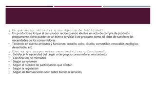 ¿ En qué sector ubicarías a una Agencia de Publicidad?
• Un producto es lo que el comprador recibe cuando efectúa un acto de compra de producto
propiamente dicho puede ser un bien o servicio. Este producto como tal debe de satisfacer las
necesidades de los consumidores.
• Teniendo en cuenta atributos y funciones: tamaño, color, diseño, comestible, renovable, ecológico,
desechable, etc.
¿ Cómo es que surgen estas características o funciones?
• Satisfacer la necesidad del target o de grupos consumidores en concreto.
• Clasificación de mercados
• Según su volumen
• Según el número de participantes que ofertan
• Según la regulación
• Según las transacciones sean sobre bienes o servicios
 