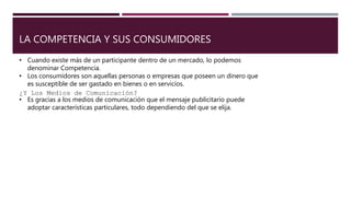 LA COMPETENCIA Y SUS CONSUMIDORES
• Cuando existe más de un participante dentro de un mercado, lo podemos
denominar Competencia.
• Los consumidores son aquellas personas o empresas que poseen un dinero que
es susceptible de ser gastado en bienes o en servicios.
¿Y Los Medios de Comunicación?
• Es gracias a los medios de comunicación que el mensaje publicitario puede
adoptar características particulares, todo dependiendo del que se elija.
 