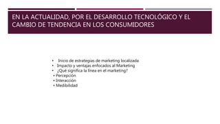 EN LA ACTUALIDAD, POR EL DESARROLLO TECNOLÓGICO Y EL
CAMBIO DE TENDENCIA EN LOS CONSUMIDORES
• Inicio de estrategias de marketing localizada
• Impacto y ventajas enfocados al Marketing
• ¿Qué significa la línea en el marketing?
• Percepción
• Interacción
• Medibilidad
 