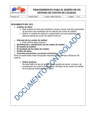 PROCEDIMIENTO PARA EL DISEÑO DE UN
                                 SISTEMA DE COSTOS DE CALIDAD.
Versión: 2.0             Código: PSCC        Fecha: JUNIO 9 DE 2011      Página:   4/6




SEGUIMIENTO DEL SCC
   Análisis de datos
        Este análisis se hace para identificar causas y tomar acciones pertinentes
          de acuerdo a los resultados de los cálculos de costos de calidad.
        Definir un modelo de medición y seguimiento que sea apropiado para
          elaborar planes de acción de mejora continua.

       Informes de los costos de calidad
            Este informe debe contener :
     Identificación y clasificación de los costos de calidad
     El modelo de análisis
     El resultado de los datos de modelo
     Grafica de datos
     Acciones preventivas y acciones correctivas.
    Para con estos datos hacer los ajustes necesarios para la mejor utilización del
    sistema.

                Definir graficas:
                 Se debe definir el tipo de grafica ya sea grafica de barras, números, de
                 comparación etc; para la interpretación de datos de los costos de calidad
                 de la empresa embutidos buen sabor.
 