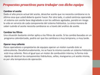 Propuestas proactivas para trabajar con dicho equipo
Cambiar el aceite
Dado el alto precio actual del aceite, desechar aceite que no necesita cambiarse es la
última cosa que usted debería querer hacer. Por otro lado, si usted continúa operando
el sistema con aceite base degradado o con los aditivos agotados, pondrá en riesgo
la vida en servicio de cada componente del sistema hidráulico. La única manera de
saber cuándo el aceite necesita cambiarse es a través del análisis de aceite.
Cambiar los filtros
Una situación bastante similar aplica a los filtros de aceite. Si los cambia basados en un
programa calendarizado, podría ser que los cambiara o muy temprano, o muy tarde.
Operar muy caliente
Pocos operadores o propietarios de equipos operan un motor cuando éste se
sobrecalienta. Desafortunadamente, no se hace lo mismo cuando un sistema hidráulico
está muy caliente. Pero al igual que un motor de combustión interna, la forma más
rápida de destruir los componentes hidráulicos, sellos, mangueras y el aceite mismo,
es por alta temperatura de operación.
 