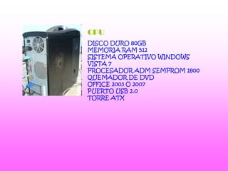 CPUDISCO DURO 80GBMEMORIA RAM 512SISTEMA OPERATIVO WINDOWS VISTA 7PROCESADOR ADM SEMPROM 1800QUEMADOR DE DVDOFFICE 2003 O 2007PUERTO USB 2.0TORRE ATX 