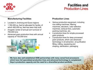 Facilities and
                                                                              Production Lines

      Manufacturing Facilities                                Production Lines
     Located in Jinzhong and Quwo regions                   Various production equipment, including
     1,780,000 sq. feet lot allocated for facility, of       rice milling machines, filtering
      which 482,000 sq. feet has been fully built.            machines, elevators, color selection
                                                              machines, exhaust fans, automatic
     A logistic center of annual corn turnover of
                                                              packing machines, etc.
      700,000 tons
                                                             4 production lines for simple processed
     Advanced grain production lines with annual
                                                              grain products
      capacity of 105,000 tons
                                                             3 production lines for deep processed
                                                              grain products, which use advanced
                                                              technology in oil extraction, oil purification
                                                              filling, milling, squeezing and
                                                              shaping, sterilization, packaging




         We have also well established OEM partnerships with many cereal food processors
         which have full specialized production lines and advanced technology to complement
         Deyu’s production capacity and the need for a diversified product portfolio.
                                                                                                               19
    www.deyuagri.com
 