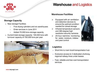 Warehouse and Logistics

                                                        Warehouse Facilities

                                                           Equipped with air ventilation
Storage Capacity
                                                            and detection devices to
   New storage Facilities                                  ensure the optimal condition
       •   Five drying cylinders and six warehouses         needed for cereal storage
       •   Enter services in June 2011                     Infrared temperature sensors
                                                            and 360-degree high
       •   Added 70,000 tons storage capacity
                                                            resolution security cameras
   Current total storage capacity: 100,000 tons with      24-hour real-time monitoring
    turnover capacity of 700,000 tons per year              for water, moisture, mildew
                                                            and pest control


                                                        Logistics
                                                           Short link to main local transportation hub

                                                           Exclusive access to 3 dedicated Jinzhong
                                                            regional railway lines under leases

                                                           Fast, reliable and low cost transportation
                                                            services

                                                                                                          20
 www.deyuagri.com
 