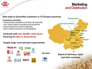 Marketing
                                                                and Distribution

Bulk sales to diversified customers in 15 Chinese provinces
                                                                   Headquarters
Customers including:
• livestock feed companies and food manufactures
                                                          Agricultural Base
• corn oil/corn starch manufacturing companies
• governmental procurement agencies
• grain trading companies and wholesalers
                                                                                 Beijing     Shenyang
                                                                        Shijiazhuang   Tianjin
Contracts with over 20,000+ retail stores                              Taiyuan
                                                                                       Jinan
                                                                      Jinzhong
Covering 60 cities in 29 provinces                                   Xi’an
                                                                                           Nanjing

                                                                 Chengdu       Wuhan            Shanghai

Targets large- and mid-sized supermarkets                              Chongqing

                                                                                      Fuzhou
                                                                              Guangzhou




                                                        Export to Germany, Japan
                                                          and other countries


                                                                                                     22
   www.deyuagri.com
 