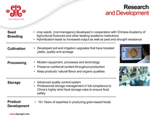 Research
                                                                            and Development


Seed                • crop seeds (non-transgenic) developed in cooperation with Chinese Academy of
Breeding              Agricultural Sciences and other leading academic institutions
                    • Hybridization leads to increased output as well as pest and drought resistance


Cultivation         • Developed soil and irrigation upgrades that have boosted
                      yields, quality and acreage


Processing          • Modern equipment, processes and technology
                    • Preserve nutritional content throughout production
                    • Keep products’ natural flavor and organic qualities


Storage             • Advanced quality control system
                    • Professional storage management in full compliance to
                      China’s highly strict food storage rules to ensure food
                      safety

Product             • 10+ Years of expertise in producing grain-based foods
Development
                                                                                                       25
 www.deyuagri.com
 