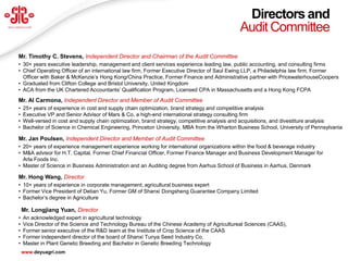 Directors and
                                                                                             Audit Committee
Mr. Timothy C. Stevens, Independent Director and Chairman of the Audit Committee
• 30+ years executive leadership, management and client services experience leading law, public accounting, and consulting firms
• Chief Operating Officer of an international law firm, Former Executive Director of Saul Ewing LLP, a Philadelphia law firm, Former
  Officer with Baker & McKenzie’s Hong Kong/China Practice, Former Finance and Administrative partner with PricewaterhouseCoopers
• Graduated from Clifton College and Bristol University, United Kingdom
• ACA from the UK Chartered Accountants’ Qualification Program, Licensed CPA in Massachusetts and a Hong Kong FCPA
Mr. Al Carmona, Independent Director and Member of Audit Committee
•   25+ years of experience in cost and supply chain optimization, brand strategy and competitive analysis
•   Executive VP and Senior Advisor of Mars & Co, a high-end international strategy consulting firm
•   Well-versed in cost and supply chain optimization, brand strategy, competitive analysis and acquisitions, and divestiture analysis
•   Bachelor of Science in Chemical Engineering, Princeton University, MBA from the Wharton Business School, University of Pennsylvania

Mr. Jan Poulsen, Independent Director and Member of Audit Committee
• 20+ years of experience management experience working for international organizations within the food & beverage industry
• M&A advisor for H.T. Capital, Former Chief Financial Officer, Former Finance Manager and Business Development Manager for
  Arla Foods Inc.
• Master of Science in Business Administration and an Auditing degree from Aarhus School of Business in Aarhus, Denmark

Mr. Hong Wang, Director
• 10+ years of experience in corporate management; agricultural business expert
• Former Vice President of Detian Yu, Former GM of Shanxi Dongsheng Guarantee Company Limited
• Bachelor’s degree in Agriculture

    Mr. Longjiang Yuan, Director
•   An acknowledged expert in agricultural technology
•   Vice Director of the Science and Technology Bureau of the Chinese Academy of Agricultureal Sciences (CAAS),
•   Former senior executive of the R&D team at the Institute of Crop Science of the CAAS
•   Former independent director of the board of Shanxi Tunya Seed Industry Co.
•   Master in Plant Genetic Breeding and Bachelor in Genetic Breeding Technology                                                33
    www.deyuagri.com
 