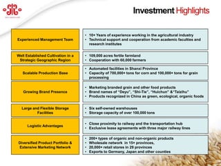 Investment Highlights

                                     • 10+ Years of experience working in the agricultural industry
  Experienced Management Team        • Technical support and cooperation from academic faculties and
                                       research institutes


 Well Established Cultivation in a   • 109,000 acres fertile farmland
  Strategic Geographic Region        • Cooperation with 60,000 farmers

                                     • Automated facilities in Shanxi Province
     Scalable Production Base        • Capacity of 700,000+ tons for corn and 100,000+ tons for grain
                                       processing

                                     • Marketing branded grain and other food products
     Growing Brand Presence          • Brand names of “Deyu”, “Shi-Tie”, “Huichun” &“Taizihu”
                                     • Products recognized in China as green, ecological, organic foods


    Large and Flexible Storage       • Six self-owned warehouses
            Facilities               • Storage capacity of over 100,000 tons

                                     • Close proximity to railway and the transportation hub
       Logistic Advantages
                                     • Exclusive lease agreements with three major railway lines

                                     •   200+ types of organic and non-organic products
  Diversified Product Portfolio &    •   Wholesale network in 15+ provinces,
  Extensive Marketing Network        •   20,000+ retail stores in 29 provinces
                                     •   Exports to Germany, Japan and other counties
                                                                                                          4
www.deyuagri.com
 