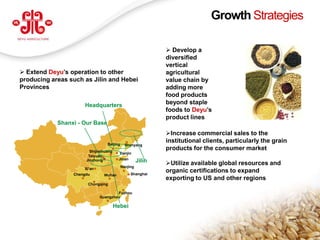 Growth Strategies

                                                                Develop a
                                                               diversified
                                                               vertical
 Extend Deyu’s operation to other                             agricultural
producing areas such as Jilin and Hebei                        value chain by
Provinces                                                      adding more
                                                               food products
                       Headquarters                            beyond staple
                                                               foods to Deyu’s
                                                               product lines
              Shanxi - Our Base
                                                               Increase commercial sales to the
                                   Beijing
                                                               institutional clients, particularly the grain
                                               Shenyang
                          Shijiazhuang
                                                               products for the consumer market
                                           Tianjin
                         Taiyuan
                                          Jinan
                        Jinzhong                       Jilin   Utilize available global resources and
                                             Nanjing
                       Xi’an
                                                  Shanghai
                                                               organic certifications to expand
                   Chengdu       Wuhan
                                                               exporting to US and other regions
                         Chongqing

                                       Fuzhou
                               Guangzhou

                                         Hebei

                                                                                                               6
www.deyuagri.com
 