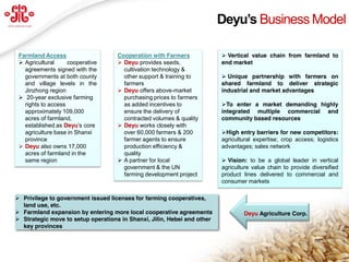 Deyu’s  Business Model

 Farmland Access                    Cooperation with Farmers              Vertical value chain from farmland to
  Agricultural     cooperative      Deyu provides seeds,               end market
   agreements signed with the         cultivation technology &
   governments at both county         other support & training to         Unique partnership with farmers on
   and village levels in the          farmers                            shared farmland to deliver strategic
   Jinzhong region                   Deyu offers above-market           industrial and market advantages
  20-year exclusive farming          purchasing prices to farmers
   rights to access                   as added incentives to             To enter a market demanding highly
   approximately 109,000              ensure the delivery of             integrated multiple commercial and
   acres of farmland,                 contracted volumes & quality       community based resources
   established as Deyu’s  core       Deyu works closely with
   agriculture base in Shanxi         over 60,000 farmers & 200          High entry barriers for new competitors:
   province                           farmer agents to ensure            agricultural expertise; crop access; logistics
  Deyu also owns 17,000              production efficiency &            advantages; sales network
   acres of farmland in the           quality
   same region                       A partner for local                 Vision: to be a global leader in vertical
                                      government & the UN                agriculture value chain to provide diversified
                                      farming development project        product lines delivered to commercial and
                                                                         consumer markets

 Privilege to government issued licenses for farming cooperatives,
  land use, etc.
 Farmland expansion by entering more local cooperative agreements               Deyu Agriculture Corp.
 Strategic move to setup operations in Shanxi, Jilin, Hebei and other
  key provinces

                                                                                                                  9
  www.deyuagri.com
 
