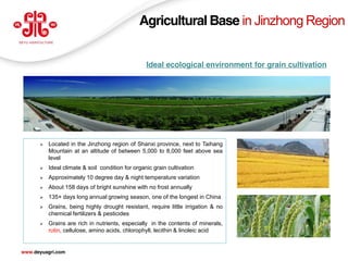 Agricultural Base in Jinzhong Region


                                                  Ideal ecological environment for grain cultivation




         Located in the Jinzhong region of Shanxi province, next to Taihang
          Mountain at an altitude of between 5,000 to 8,000 feet above sea
          level
         Ideal climate & soil condition for organic grain cultivation
         Approximately 10 degree day & night temperature variation
         About 158 days of bright sunshine with no frost annually
         135+ days long annual growing season, one of the longest in China
         Grains, being highly drought resistant, require little irrigation & no
          chemical fertilizers & pesticides
         Grains are rich in nutrients, especially in the contents of minerals,
          rutin, cellulose, amino acids, chlorophyll, lecithin & linoleic acid

                                                                                                   10
www.deyuagri.com
 