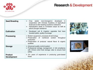 Research & Development



Seed Breeding         Crop    seeds    (non-transgenic)   developed   in
                       cooperation with Chinese Academy of Agricultural
                       Sciences & other leading academic institutions
                      Hybridization leads to increased output as well as
                       pest & drought resistance
Cultivation           Developed soil & irrigation upgrades that have
                       boosted yields, quality & acreage
Processing          Modern equipment, processes & technology
                    Preservation of nutritional content throughout
                     production
                    Preservation of products’ natural flavor & organic
                     qualities
Storage             Advanced quality control system
                    Professional storage management, in full compliance
                     with China’s strict food storage rules to ensure food
                     safety
Product             10+ years of experience in producing grain-based
Development          foods




                                                                             15
www.deyuagri.com
 