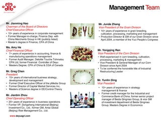 Management Team

Mr. Jianming Hao                                       Mr. Junde Zhang
Chairman of the Board of Directors                     Vice President of the Grain Division
Chief Executive Officer                                 • 10+ years of experience in grain breeding,
• 10+ years of experience in corporate management         cultivation, processing, marketing and management
• Former Manager-in-charge, Finance Dep. with           • Production Director & GM of our Grain Division since
  China Merchants Group in HK (publicly listed)           April 2004, a member of the Yuci People’s  Congress
• Master’s  degree  in  Finance,  CPA of China

Ms. Amy He
Chief Financial Officer                                Mr. Yongqing Ren
• 7+ years of experience in accounting, finance &      Vice President of the Corn Division
  manufacturing operations management                  • Well experienced in corn breeding, cultivation,
• Former Audit Manager, Deloitte Touche Tohmatsu         processing, marketing & management
  CPA Ltd, former Financial Controller of Deyu         • Vice President & General Manager of our Corn
• Masters Degree, CPA of China & CGA of Canada           Division since April 2004
                                                       • To be conferred the honorable title of Industrial
Mr. Greg Chen                                            Restructuring Leader
President
• 15+ years of international business strategy,
  development and management                           Mr. Yunlin Ding
• Former Chief Executive Officer of the pMedia Group   Vice President
• Former Director of Capital Market Services Inc,
                                                       • 10+ years of experience in strategy
• Masters of Science degree in EE/Control-Theory
                                                         management & finance
                                                       • Former credit manager for the Industrial and
Mr. Jianbin Zhou                                         Commerce Bank of China, former senior project
Chief Operating Officer                                  manager of Beida Qingniao Group, & vice GM
• 20+ years of experience in business operations         of investment department of Beida Qingniao
• Former VP, Dongsheng International (Beijing)           Group, Masters Degree in Economics
  Investment Co., Ltd., former GM, Antai Global
  (Beijing) Risk Management Co., Ltd.                                                                    19
   www.deyuagri.com
 