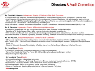 Directors & Audit Committee

Mr. Timothy C. Stevens, Independent Director & Chairman of the Audit Committee
• 30+ years executive leadership, management & client services experience leading law, public accounting, & consulting firms
• Chief Operating Officer of an international law firm, Former Executive Director of Saul Ewing LLP, a Philadelphia law firm, Former
  Officer  with  Baker  &  McKenzie’s  Hong  Kong/China  Practice,  Former  Finance  and  Administrative  partner  with  PricewaterhouseCoopers
• Graduated from Clifton College & Bristol University, United Kingdom
• ACA  from  the  UK  Chartered  Accountants’  Qualification  Program, Licensed CPA in Massachusetts and a Hong Kong FCPA
Mr. Al Carmona, Independent Director & Member of Audit Committee
•   25+ years of experience in cost and supply chain optimization, brand strategy & competitive analysis
•   Executive VP & Senior Advisor of Mars & Co, a high-end international strategy consulting firm
•   Well-versed in cost & supply chain optimization, brand strategy, competitive analysis & acquisitions, & divestiture analysis
•   Bachelor of Science in Chemical Engineering, Princeton University, MBA from the Wharton Business School, University of Pennsylvania

Mr. Jan Poulsen, Independent Director & Member of Audit Committee
• 20+ years of experience management experience working for international organizations within the food & beverage industry
• M&A advisor for H.T. Capital, Former Chief Financial Officer, Former Finance Manager & Business Development Manager for Arla
  Foods Inc.
• Master of Science in Business Administration & Auditing degree from Aarhus School of Business in Aarhus, Denmark

Mr. Hong Wang, Director
• 10+ years of experience in corporate management; agricultural business expert
• Former Vice President of Detian Yu, Former GM of Shanxi Dongsheng Guarantee Company Limited
• Bachelor’s  degree  in  Agriculture

    Mr. Longjiang Yuan, Director
•   An acknowledged expert in agricultural technology
•   Vice Director of the Science & Technology Bureau of the Chinese Academy of Agricultural Sciences (CAAS),
•   Former senior executive of the R&D team at the Institute of Crop Science of the CAAS
•   Former independent director of the board of Shanxi Tunyu Seed Industry Co.
•   Master in Plant Genetic Breeding & Bachelor Degree in Genetic Breeding Technology                                                    20
    www.deyuagri.com
 