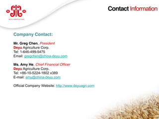 Contact Information



  Company Contact:
  Mr. Greg Chen, President
  Deyu Agriculture Corp.
  Tel: 1-646-499-5475
  Email: gregchen@china-deyu.com

  Ms. Amy He, Chief Financial Officer
  Deyu Agriculture Corp.
  Tel: +86-10-5224-1802 x389
  E-mail: amy@china-deyu.com

  Official Company Website: http://www.deyuagri.com




                                                                     21
www.deyuagri.com
 