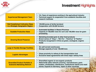 Investment Highlights

                                       • 10+ Years of experience working in the agricultural industry
  Experienced Management Team          • Technical support & cooperation from academic faculties and
                                         research institutes


 Well Established Cultivation Base     • 109,000 acres of fertile farmland
 in a Strategic Geographic Region      • Cooperation with 60,000 farmers

                                       • Automated facilities in Shanxi Province
     Scalable Production Base          • Capacity of 700,000+ tons for corn and 100,000+ tons for grain
                                         processing

                                       • Marketing branded grain & other food products
                                       • Brand  names  of  “Deyu”,  “Shi-Tie”,  “Huichun”  &“Taizihu”  
      Growing Brand Presence
                                       • Products recognized in China as green, ecological, organic
                                         foods

                                       • Six self-owned warehouses
 Large & Flexible Storage Facilities
                                       • Storage capacity of over 100,000 tons

                                       • Close proximity to railway & the transportation hub
        Logistic Advantages
                                       • Exclusive lease agreements with three major railway lines


                                       • Diversified organic & non-organic products
   Diversified Product Portfolio &     • Nationwide sales network covering manufacturers, grain
   Extensive Marketing Network           traders, wholesalers, distributors, institutional clients and retail
                                         stores. Exports to Germany, Japan & other countries                    5
www.deyuagri.com
 