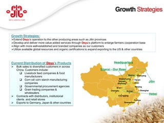 Growth Strategies



 Growth Strategies:
 Extend Deyu’s operation to the other producing areas such as Jilin provinces
 Develop and deliver more value added services through Deyu’s platform to enlarge farmers cooperation base
 Align with more well-established and branded companies as our customers
 Utilize available global resources and organic certifications to expand exporting to the US & other countries




 Current Distribution of Deyu’s  Products                                            Headquarters
    Bulk sales to diversified customers in across
     China. Customers include:                                            Shanxi - Our Base
         Livestock feed companies & food
                                                                                                   Beijing     Shenyang
            manufacturers
                                                                                          Shijiazhuang
         Corn oil/ corn starch manufacturing                                                            Tianjin
            companies
                                                                                         Taiyuan
                                                                                                         Jinan
                                                                                                                             Jilin
                                                                                        Jinzhong
         Governmental procurement agencies                                            Xi’an
                                                                                                             Nanjing
         Grain trading companies &                                               Chengdu        Wuhan            Shanghai
            wholesalers                                                                                                      Hebei
    Contracts with distributors, institutional                                         Chongqing

     clients and retail stores                                                                         Fuzhou
    Exports to Germany, Japan & other countries                                               Guangzhou




                                                                                                                                 7
www.deyuagri.com
 