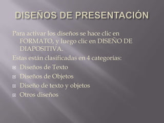 DISEÑOS DE PRESENTACIÓNPara activar los diseños se hace clic en FORMATO, y luego clic en DISEÑO DE DIAPOSITIVA.Estas están clasificadas en 4 categorías:Diseños de TextoDiseños de ObjetosDiseño de texto y objetosOtros diseños