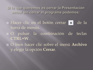 Si lo que queremos es cerrar la Presentación actual sin cerrar el programa podemos:Hacer clic en el botón cerrar      de la barra de menús.O pulsar la combinación de teclas CTRL+W. O bien hacer clic sobre el menú Archivo y elegir la opción Cerrar.