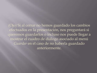 (Ojo) Si al cerrar no hemos guardado los cambios efectuados en la presentación, nos preguntará si queremos guardarlos o incluso nos puede llegar a mostrar el cuadro de diálogo asociado al menú Guardar en el caso de no haberla guardado anteriormente.