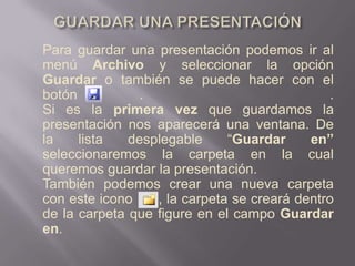 GUARDAR UNA PRESENTACIÓNPara guardar una presentación podemos ir al menú Archivo y seleccionar la opción Guardar o también se puede hacer con el botón .   .Si es la primera vez que guardamos la presentación nos aparecerá una ventana. De la lista desplegable “Guardar en” seleccionaremos la carpeta en la cual queremos guardar la presentación.También podemos crear una nueva carpeta con este icono      , la carpeta se creará dentro de la carpeta que figure en el campo Guardar en.