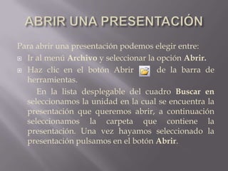 ABRIR UNA PRESENTACIÓNPara abrir una presentación podemos elegir entre:Ir al menú Archivo y seleccionar la opción Abrir.Haz clic en el botón Abrir     de la barra de herramientas.		En la lista desplegable del cuadro Buscar en seleccionamos la unidad en la cual se encuentra la presentación que queremos abrir, a continuación seleccionamos la carpeta que contiene la presentación. Una vez hayamos seleccionado la presentación pulsamos en el botón Abrir.