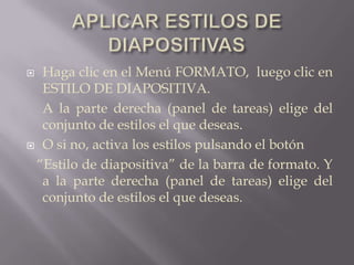 APLICAR ESTILOS DE DIAPOSITIVASHaga clic en el Menú FORMATO,  luego clic en ESTILO DE DIAPOSITIVA.	A la parte derecha (panel de tareas) elige del conjunto de estilos el que deseas.O si no, activa los estilos pulsando el botón         “Estilo de diapositiva” de la barra de formato. Y a la parte derecha (panel de tareas) elige del conjunto de estilos el que deseas.