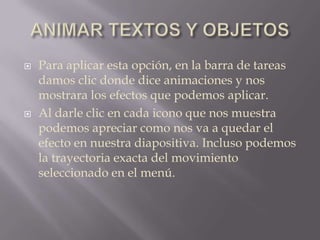 ANIMAR TEXTOS Y OBJETOSPara aplicar esta opción, en la barra de tareas damos clic donde dice animaciones y nos mostrara los efectos que podemos aplicar.Al darle clic en cada icono que nos muestra podemos apreciar como nos va a quedar el efecto en nuestra diapositiva. Incluso podemos la trayectoria exacta del movimiento seleccionado en el menú.  