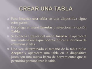 CREAR UNA TABLAPara insertar una tabla en una diapositiva sigue estos pasos:Despliega el menú Insertar y selecciona la opción Tabla.Si lo haces a través del menú Insertar te aparecerá una ventana en la que podrás indicar el número de columnas y filas. Una vez determinado el tamaño de la tabla pulsa Aceptar y aparecerá una tabla en la diapositiva junto con una nueva barra de herramientas que te permitirá personalizar la tabla.