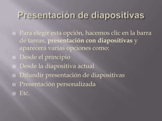 Presentación de diapositivasPara elegir esta opción, hacemos clic en la barra de tareas, presentación con diapositivas y aparecerá varias opciones como:Desde el principioDesde la diapositiva actualDifundir presentación de diapositivas Presentación personalizadaEtc.