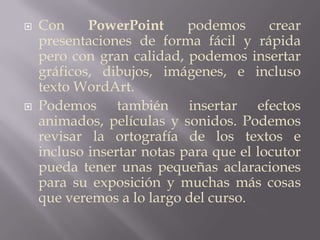 Con PowerPoint podemos crear presentaciones de forma fácil y rápida pero con gran calidad, podemos insertar gráficos, dibujos, imágenes, e incluso texto WordArt. Podemos también insertar efectos animados, películas y sonidos. Podemos revisar la ortografía de los textos e incluso insertar notas para que el locutor pueda tener unas pequeñas aclaraciones para su exposición y muchas más cosas que veremos a lo largo del curso.