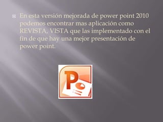 En esta versión mejorada de power point 2010 podemos encontrar mas aplicación como REVISTA, VISTA que las implementado con el fin de que hay una mejor presentación de power point. 