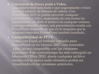 Conversión de Power point a Vídeo.Una mejora muy solicitada y que seguramente evitará un buen número de dolores de cabeza. Con PowerPoint 2010 se podrá convertir cualquier presentación a vídeo, mejorando de esta forma las posibilidades de abrir el archivo en cualquier sistema para reproducirlo. Antes, una presentación creada con PowerPoint dependía de que en la maquina que la mostrara estuviera PowerPoint también instalado.Compatibilidad de PPTX.Como con Excel, el formato lanzado para PowerPoint en su versión 2007, con extensión .pptx, no era compatible con las versiones anteriores. Este contratiempo ha sido corregido en Microsoft Office 2010, ahora cualquier archivo creado con la nueva suite ofimática podrá ser visualizado en las versiones anteriores.