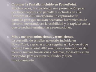 Capturar la Pantalla incluido en PowerPoint.Muchas veces, la creación de una presentación pasa por hacer capturas de pantalla y incluirlas en ella. PowerPoint 2010 incorporará un capturador de pantalla para que no sean necesarias herramientas de terceros, mejorando así la usabilidad y la rapidez con la que se podrán terminar las presentaciones.Más y mejores animaciones y transiciones.La cortinilla de estrellas no estaba incluida en PowerPoint, y gracias a dios seguirá así. Lo que si que incluirá PowerPoint 2010 son nuevas animaciones del menú y nuevas transiciones. Además, todas ellas serán mejoradas para asegurar su fluidez y buen funcionamiento.