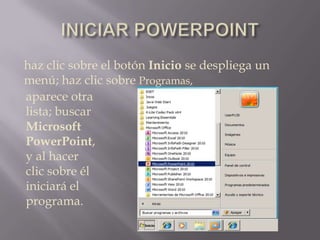 INICIAR POWERPOINThaz clic sobre el botón Inicio se despliega un menú; haz clic sobre Programas,aparece otra lista; buscar Microsoft PowerPoint, y al hacer clic sobre él  iniciará el programa.