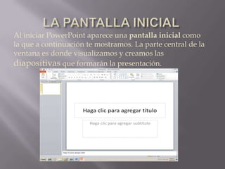 LA PANTALLA INICIAL Al iniciar PowerPoint aparece una pantalla inicial como la que a continuación te mostramos. La parte central de la ventana es donde visualizamos y creamos las diapositivas que formarán la presentación. 