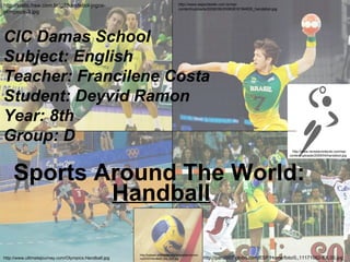 Sports Around The World: Handball http://static.hsw.com.br/gif/handebol-jogos-olimpicos-3.jpg http://www.esportesite.com.br/wp-content/uploads/2008/08/20080816184835_handebol.jpg http://www.ultimatejourney.com/Olympics.Handball.jpg http://pan2007.globo.com/ESP/Home/foto/0,,11171082-EX,00.jpg http://upload.wikimedia.org/wikipedia/commons/2/24/Handball_the_ball.jpg http://www.revistaconteudo.com/wp-content/uploads/2009/04/handebol.jpg CIC Damas School Subject: English Teacher: Francilene Costa Student: Deyvid Ramon Year: 8th Group: D 