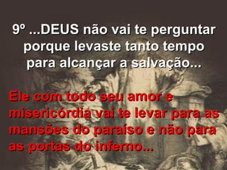 9º ...DEUS não vai te perguntar porque levaste tanto tempo para alcançar a salvação... Ele com todo seu amor e misericórdia vai te levar para as mansões do paraíso e não para as portas do inferno... 
