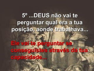 5º ...DEUS não vai te perguntar qual era a tua posição, aonde trabalhava... Ele vai te perguntar se conseguistes através da tua capacidade... 