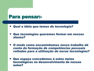 Para pensar:- Qual a idéia que temos de tecnologia? Que tecnologias queremos formar em nossos alunos? O modo como encaminhamos nosso trabalho dá conta da formação de competências pessoais voltadas para a utilização de novas tecnologias? Que espaço concedemos á estes meios tecnológicos no desenvolvimento de nossas aulas? 