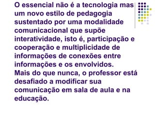 O essencial não é a tecnologia mas um novo estilo de pedagogia sustentado por uma modalidade comunicacional que supõe interatividade, isto é, participação e cooperação e multiplicidade de informações de conexões entre informações e os envolvidos. Mais do que nunca, o professor está desafiado a modificar sua comunicação em sala de aula e na educação. 