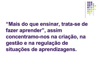 “Mais do que ensinar, trata-se de fazer aprender”, assim concentramo-nos na criação, na gestão e na regulação de situações de aprendizagens. 