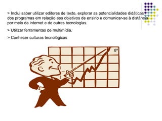 > Inclui saber utilizar editores de texto, explorar as potencialidades didáticas dos programas em relação aos objetivos de ensino e comunicar-se à distância por meio da internet e de outras tecnologias. > Utilizar ferramentas de multimídia. > Conhecer culturas tecnológicas 8ª 